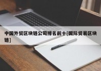 中国外贸区块链公司排名前十[国际贸易区块链]