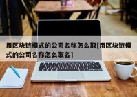 用区块链模式的公司名称怎么取[用区块链模式的公司名称怎么取名]