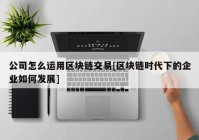 公司怎么运用区块链交易[区块链时代下的企业如何发展]